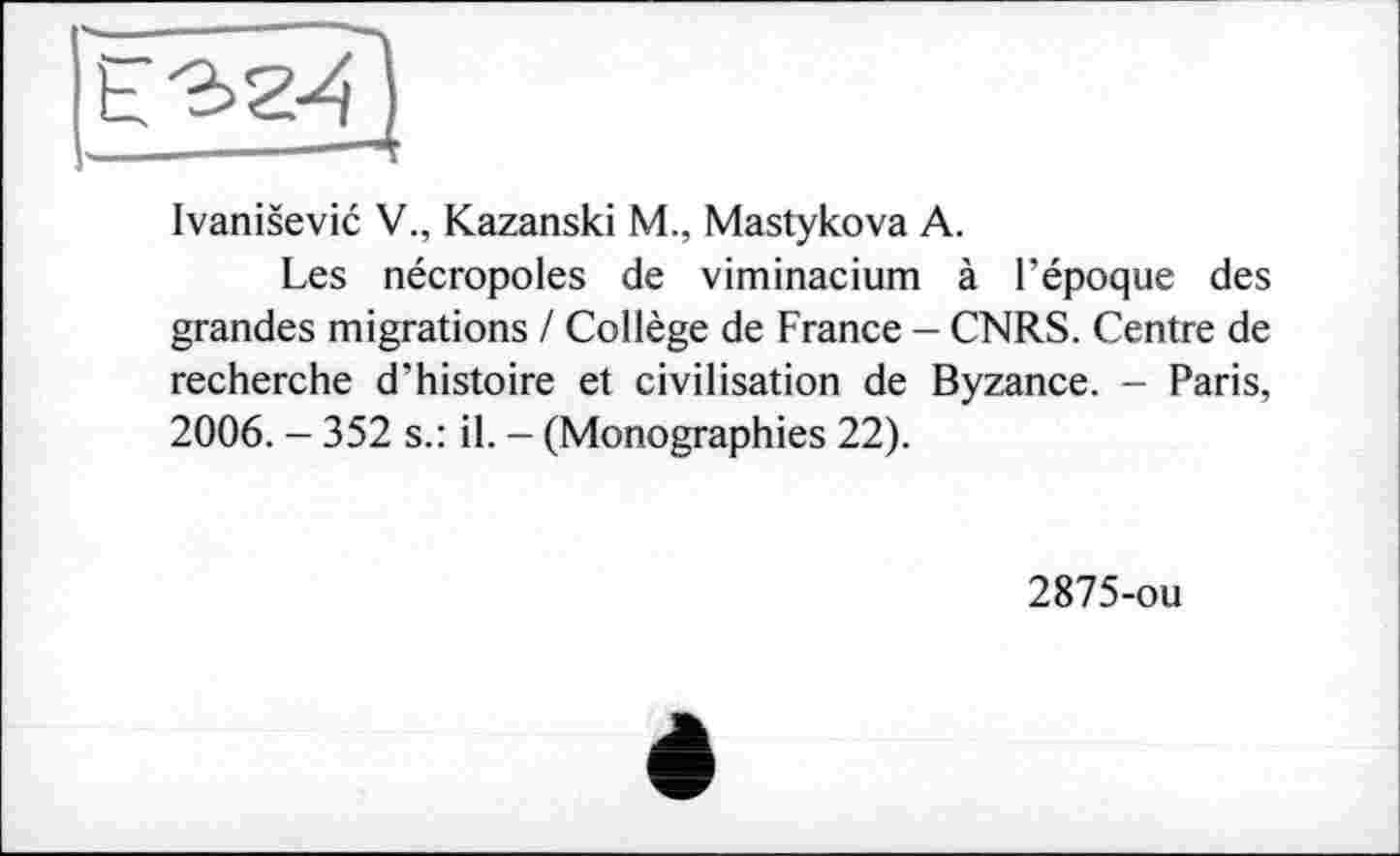 ﻿
Ivanisevic V., Kazanski M., Mastykova A.
Les nécropoles de viminacium à l’époque des grandes migrations / Collège de France - CNRS. Centre de recherche d’histoire et civilisation de Byzance. - Paris, 2006. - 352 s.: il. - (Monographies 22).
2875-ou